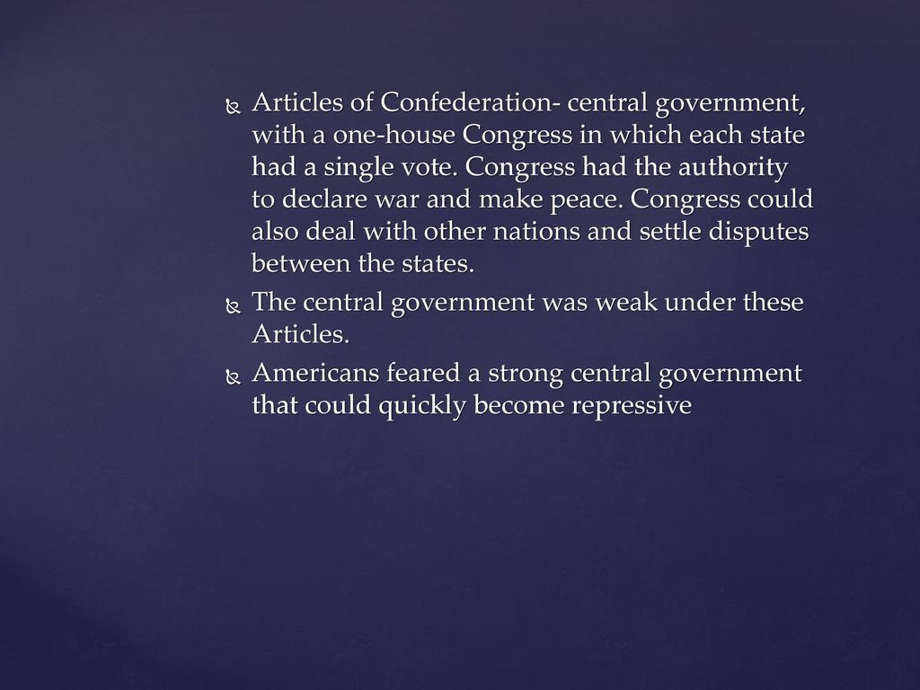 Articles of Confederation- central government, with a one-house Congress in which each state had a single vote. Congress had the authority to declare war and make peace. Congress could also deal with other nations and settle disputes between the states.