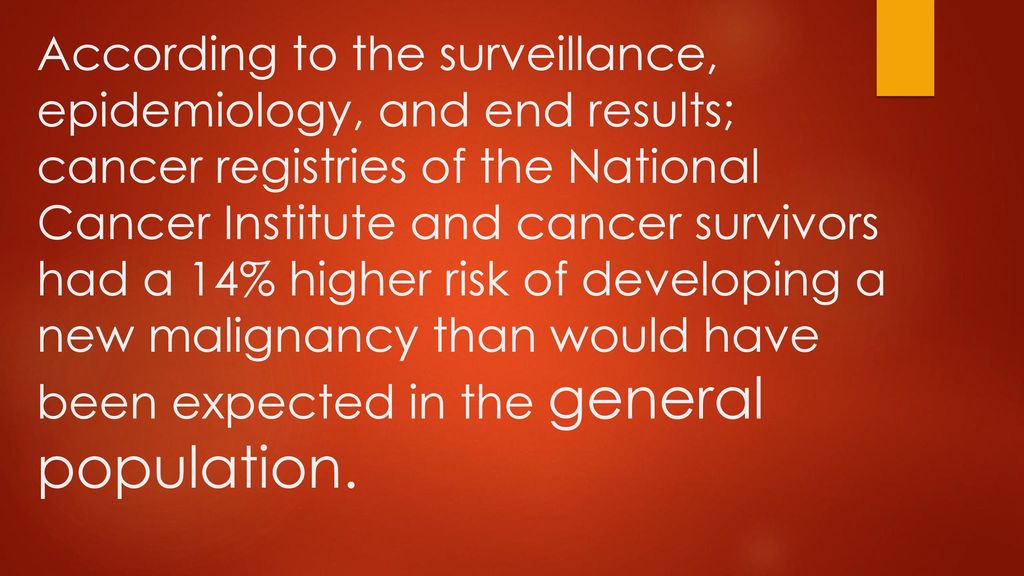 According to the surveillance, epidemiology, and end results; cancer registries of the National Cancer Institute and cancer survivors had a 14% higher risk of developing a new malignancy than would have been expected in the general population.