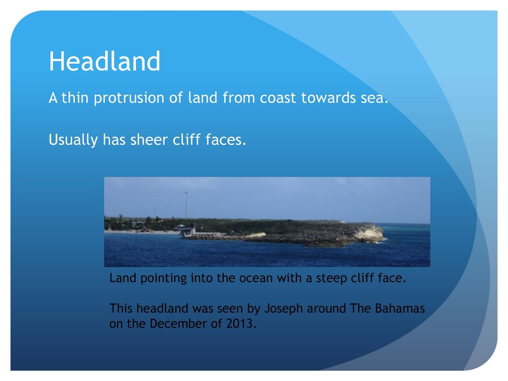Headland A thin protrusion of land from coast towards sea. Usually has sheer cliff faces. Land pointing into the ocean with a steep cliff face.