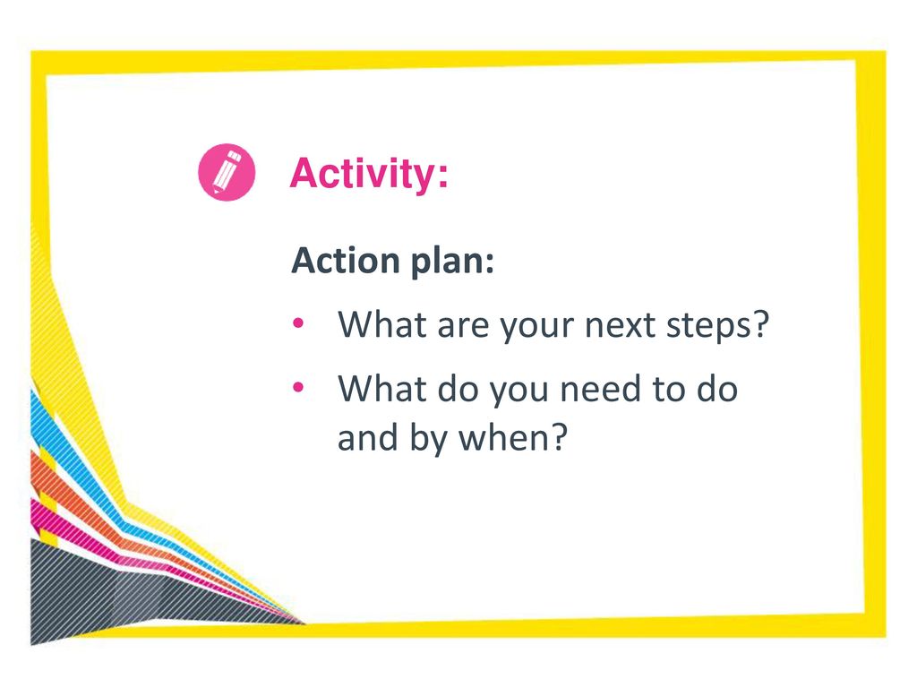 Activity: Action plan: What are your next steps What do you need to do and by when