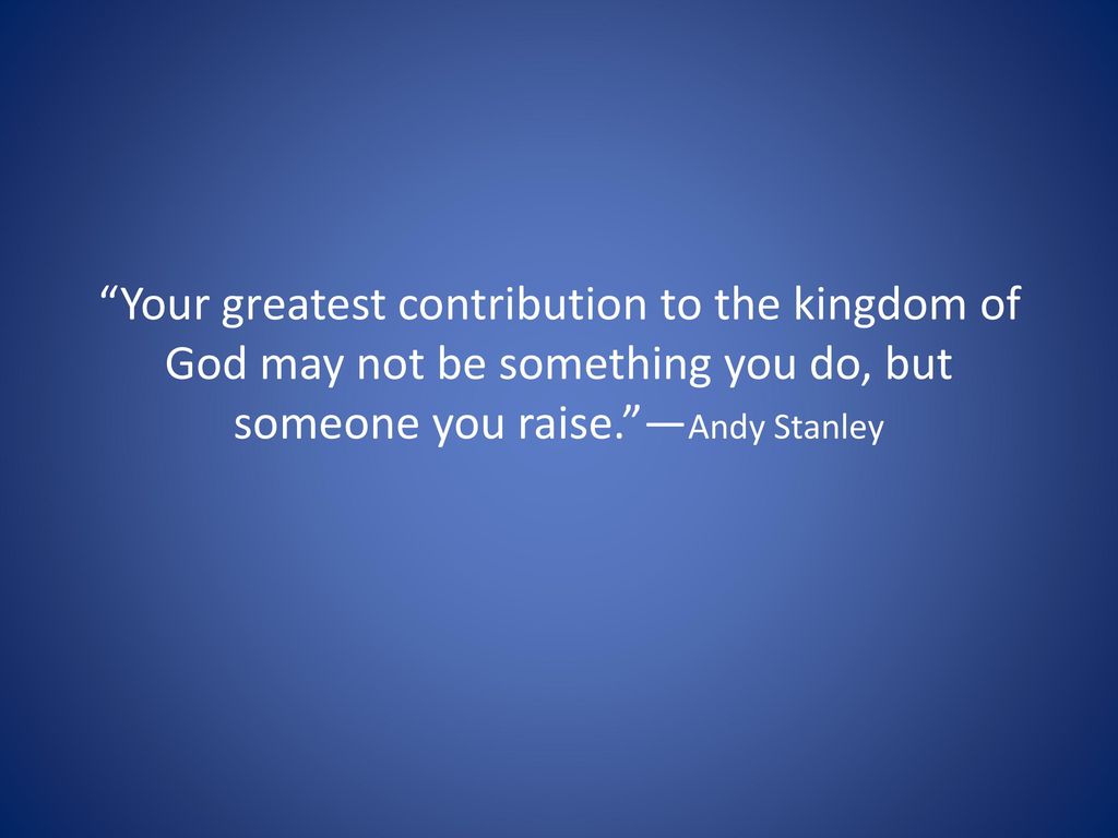 Your greatest contribution to the kingdom of God may not be something you do, but someone you raise. —Andy Stanley