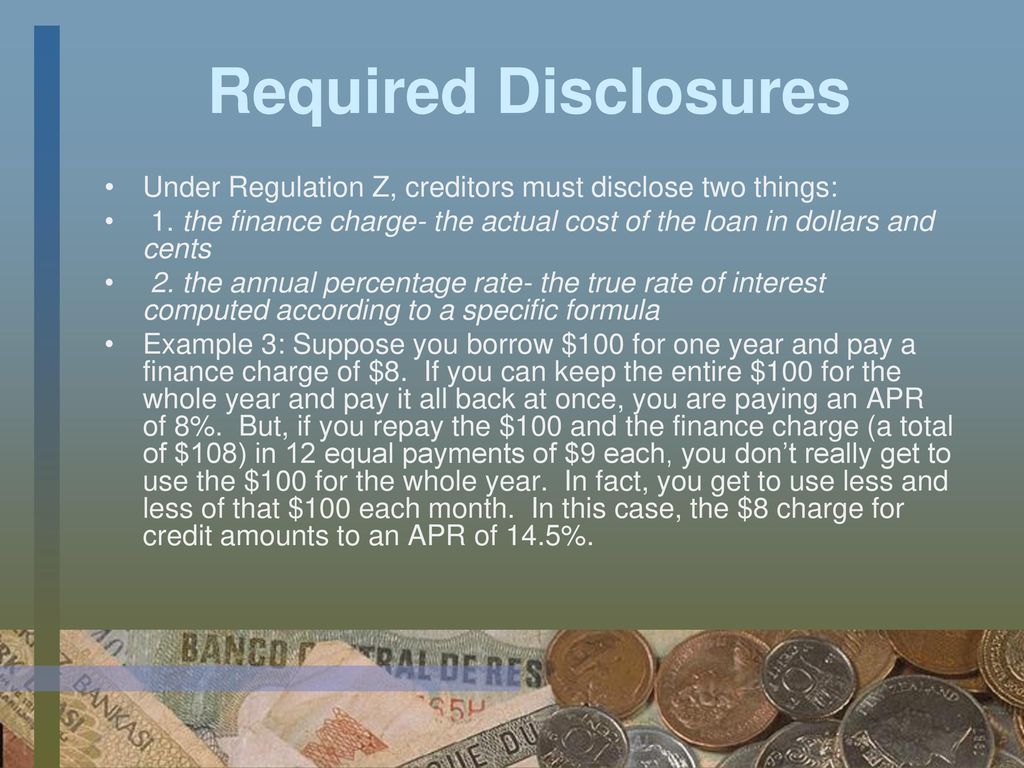 Required Disclosures Under Regulation Z, creditors must disclose two things: 1. the finance charge- the actual cost of the loan in dollars and cents.