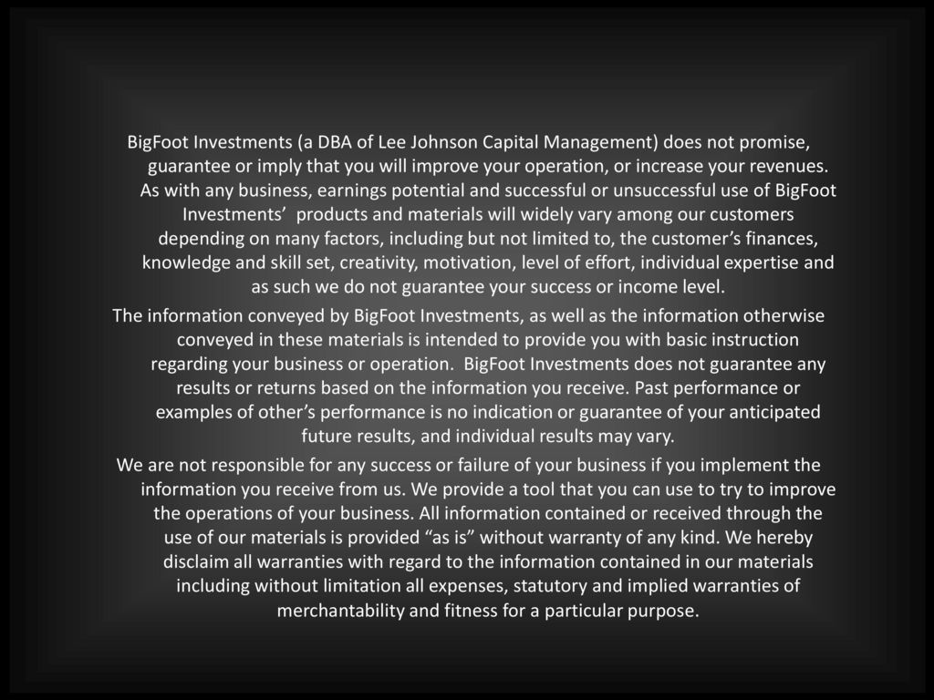 BigFoot Investments (a DBA of Lee Johnson Capital Management) does not promise, guarantee or imply that you will improve your operation, or increase your revenues.