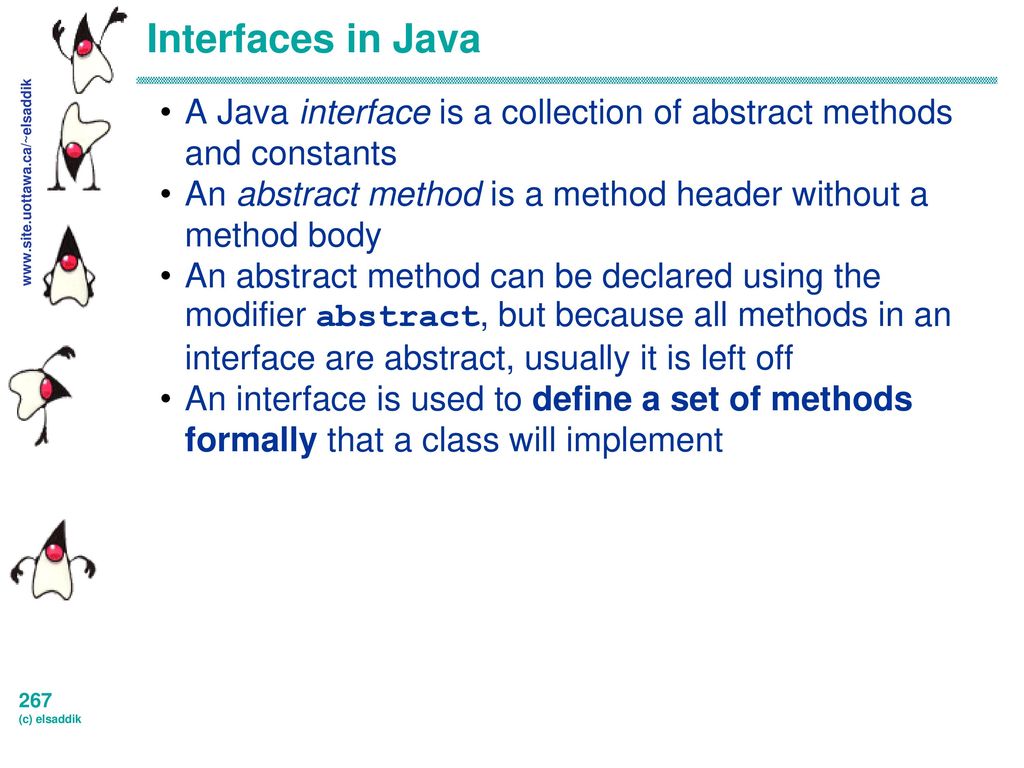 Interfaces in Java A Java interface is a collection of abstract methods and constants. An abstract method is a method header without a method body.