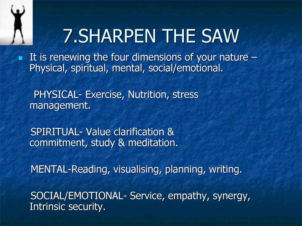 7.SHARPEN THE SAW It is renewing the four dimensions of your nature –Physical, spiritual, mental, social/emotional.