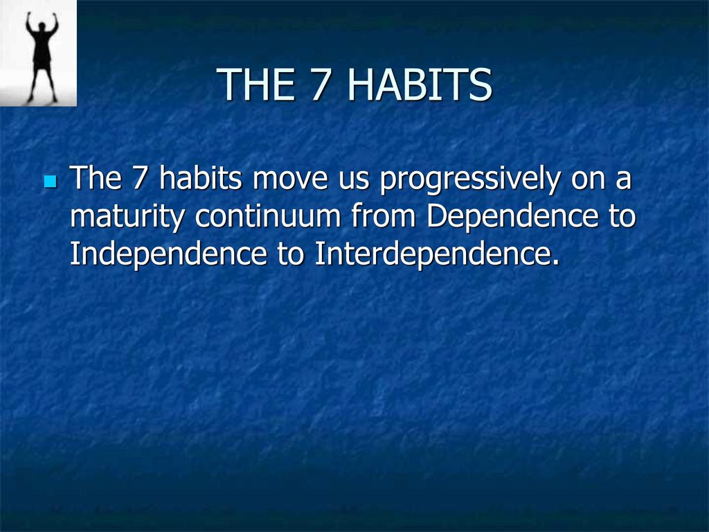 THE 7 HABITS The 7 habits move us progressively on a maturity continuum from Dependence to Independence to Interdependence.