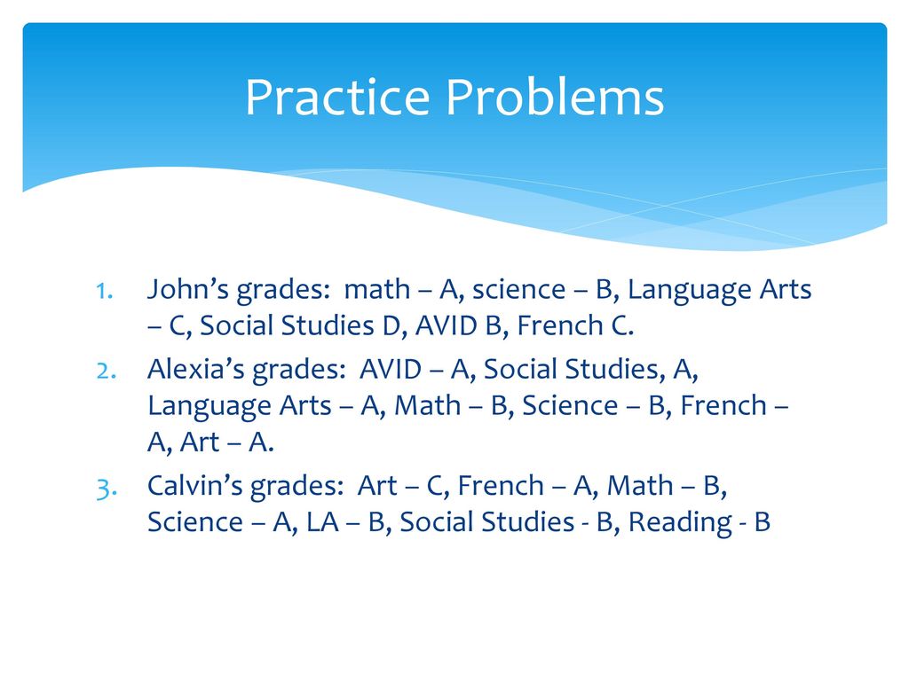 Practice Problems John’s grades: math – A, science – B, Language Arts – C, Social Studies D, AVID B, French C.