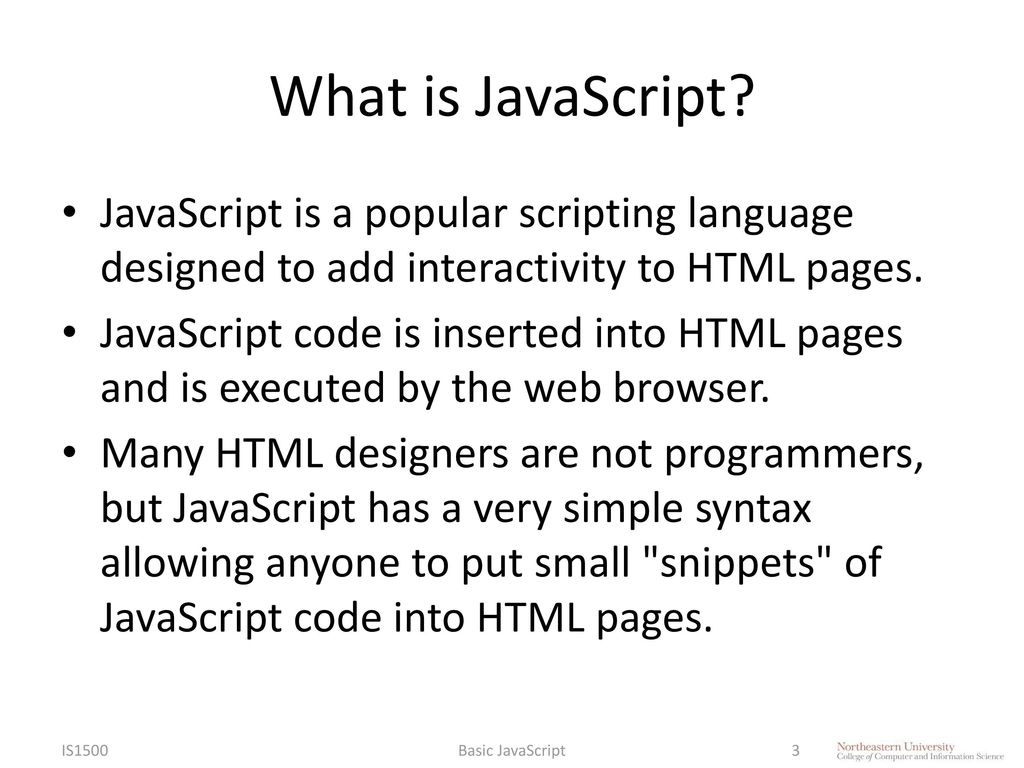 IS4300 What is JavaScript JavaScript is a popular scripting language designed to add interactivity to HTML pages.