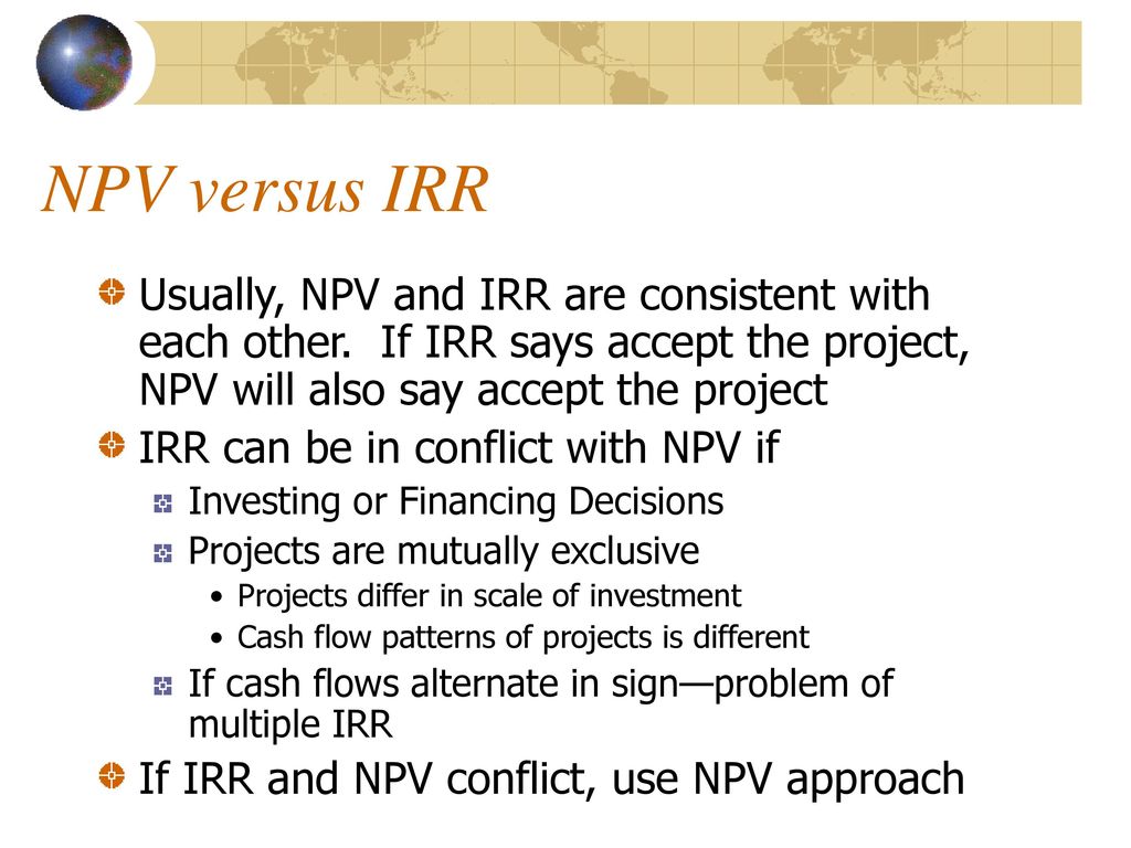 NPV versus IRR Usually, NPV and IRR are consistent with each other. If IRR says accept the project, NPV will also say accept the project.