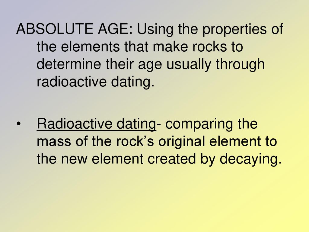 ABSOLUTE AGE: Using the properties of the elements that make rocks to determine their age usually through radioactive dating.
