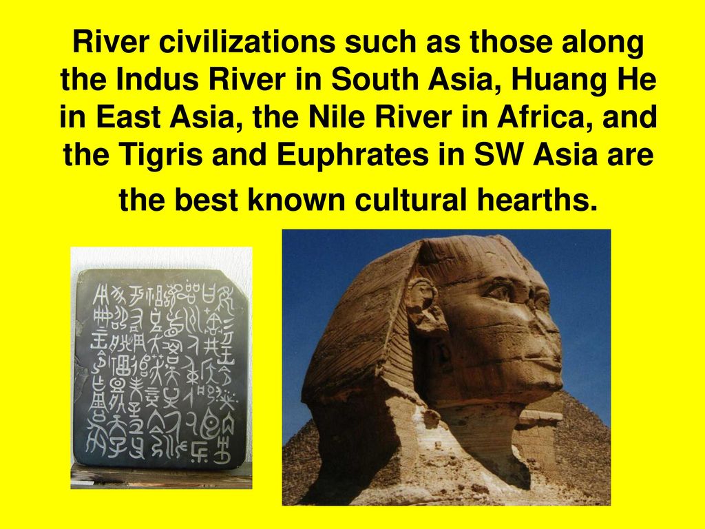 River civilizations such as those along the Indus River in South Asia, Huang He in East Asia, the Nile River in Africa, and the Tigris and Euphrates in SW Asia are the best known cultural hearths.