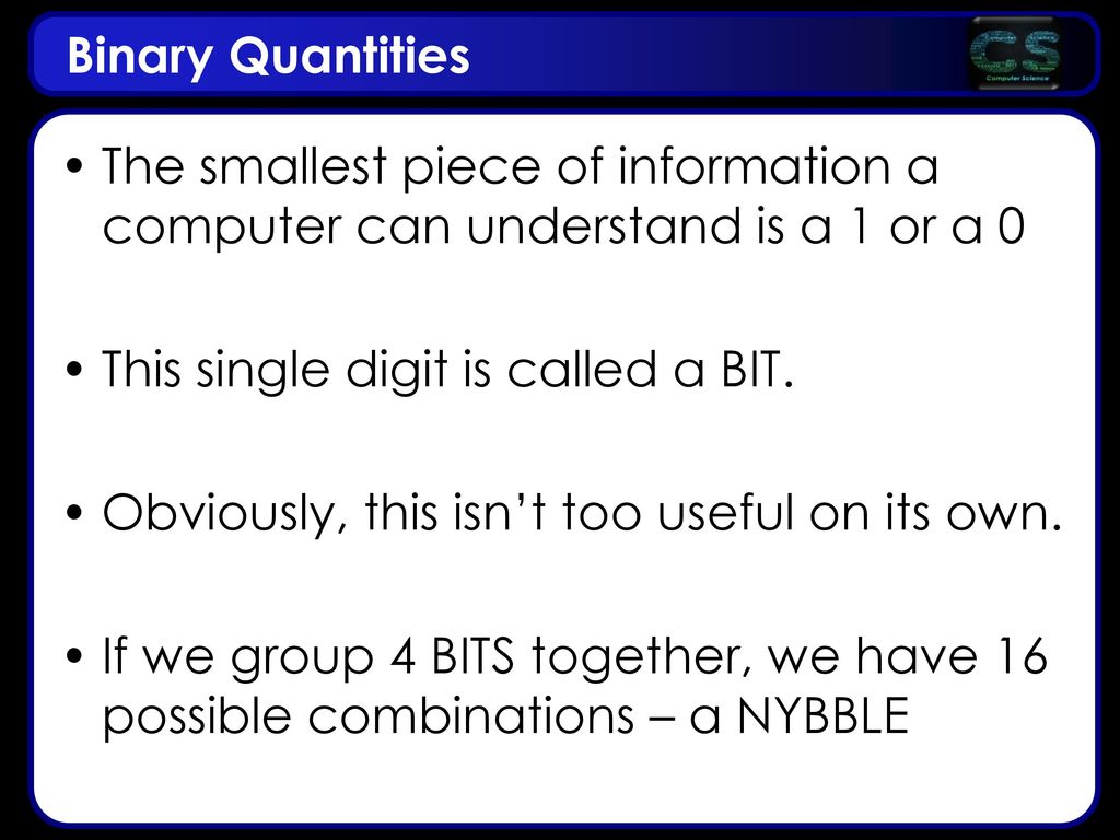 Binary Quantities The smallest piece of information a computer can understand is a 1 or a 0. This single digit is called a BIT.