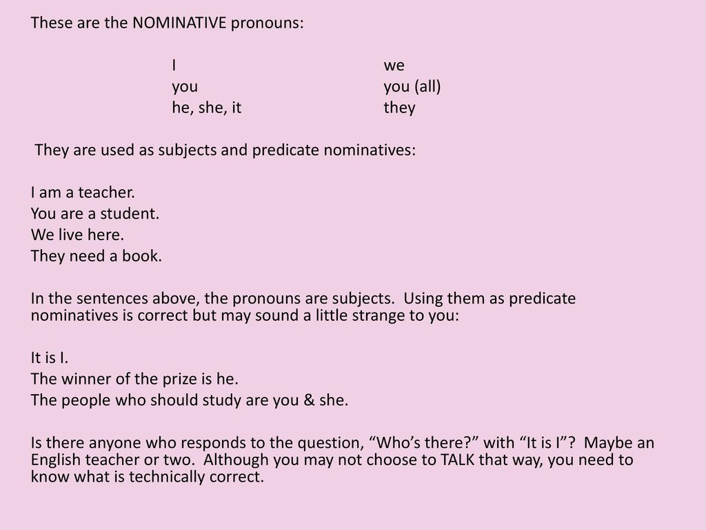 These are the NOMINATIVE pronouns: I we you you (all) he, she, it they They are used as subjects and predicate nominatives: I am a teacher.