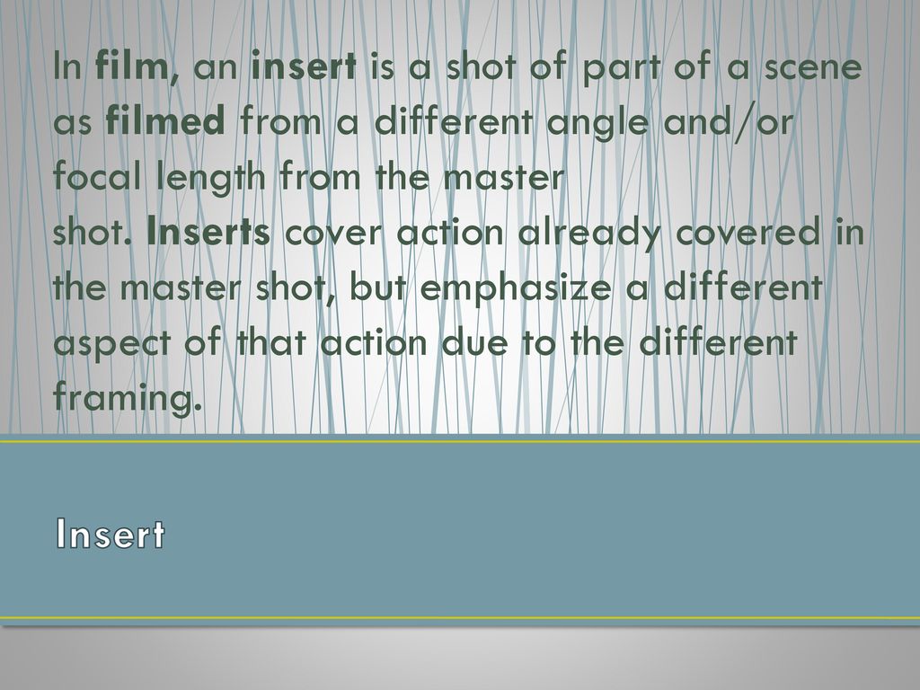 In film, an insert is a shot of part of a scene as filmed from a different angle and/or focal length from the master shot. Inserts cover action already covered in the master shot, but emphasize a different aspect of that action due to the different framing.