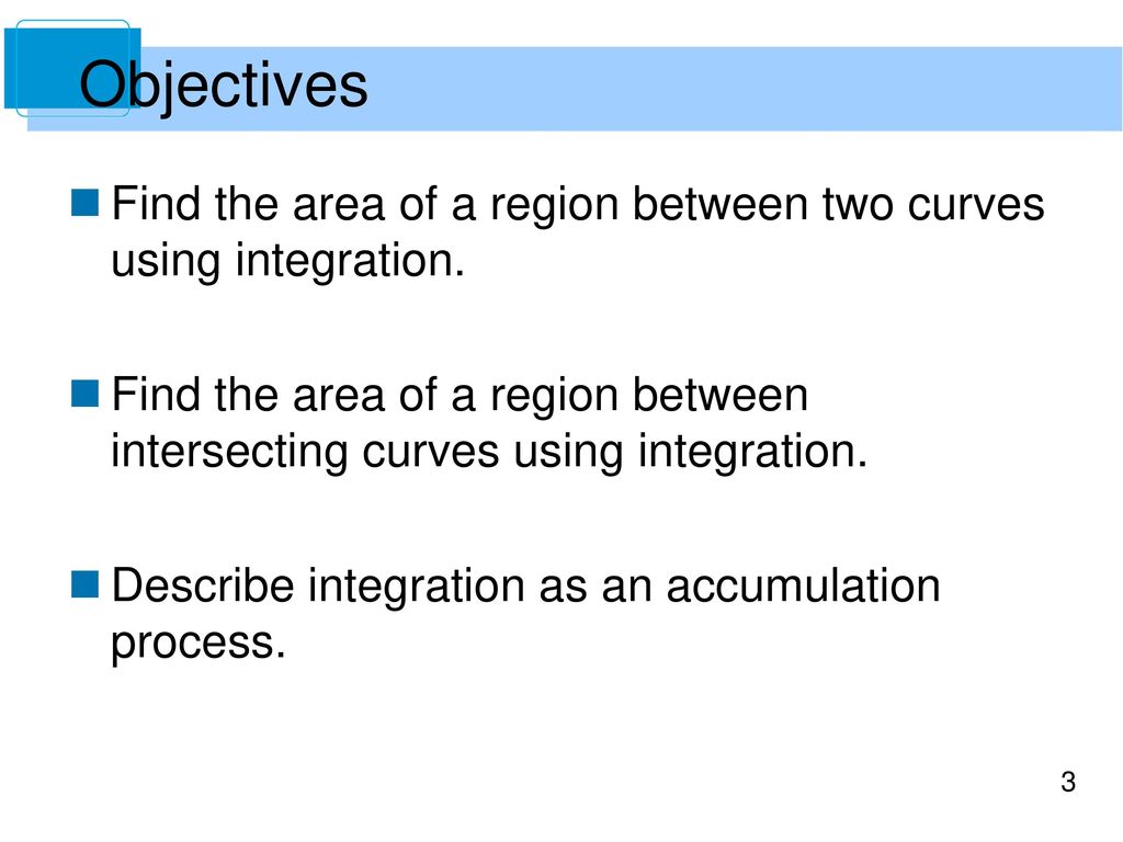 Objectives Find the area of a region between two curves using integration. Find the area of a region between intersecting curves using integration.
