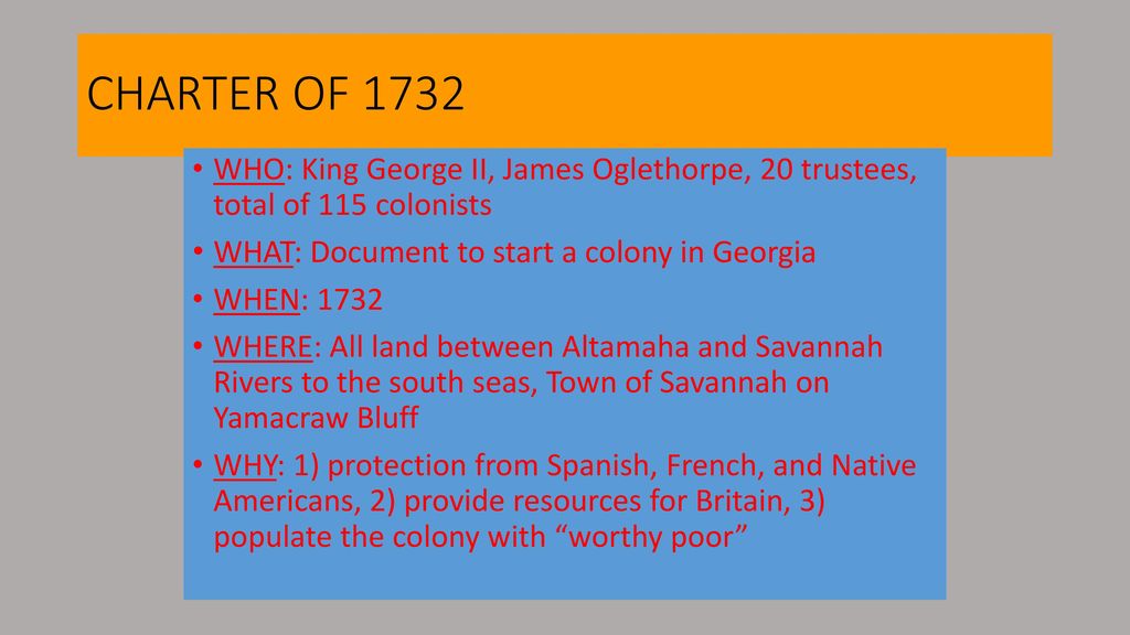 CHARTER OF 1732 WHO: King George II, James Oglethorpe, 20 trustees, total of 115 colonists. WHAT: Document to start a colony in Georgia.