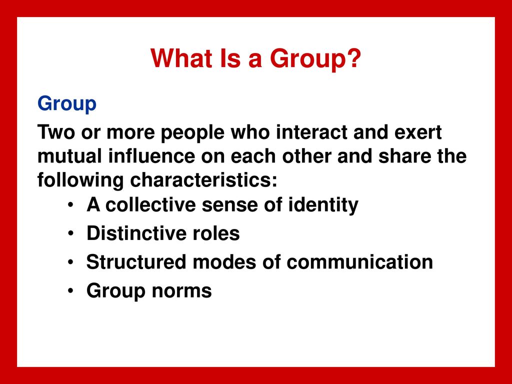 What Is a Group Group. Two or more people who interact and exert mutual influence on each other and share the following characteristics:
