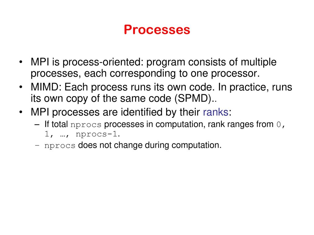Processes MPI is process-oriented: program consists of multiple processes, each corresponding to one processor.