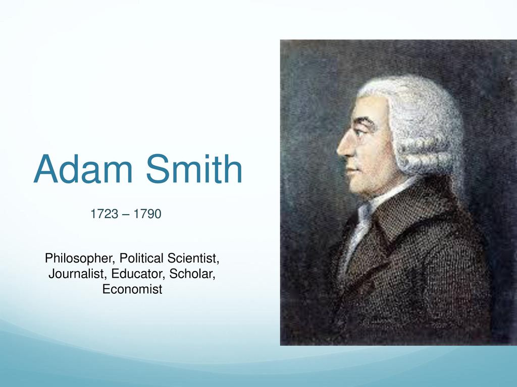 Adam Smith 1723 – 1790 Philosopher, Political Scientist, Journalist, Educator, Scholar, Economist