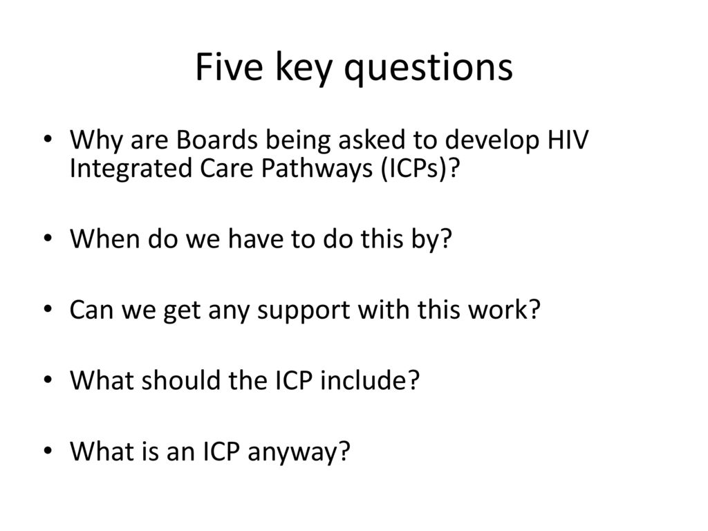 Five key questions Why are Boards being asked to develop HIV Integrated Care Pathways (ICPs) When do we have to do this by
