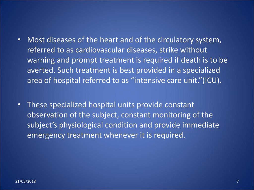 Most diseases of the heart and of the circulatory system, referred to as cardiovascular diseases, strike without warning and prompt treatment is required if death is to be averted. Such treatment is best provided in a specialized area of hospital referred to as intensive care unit. (ICU).