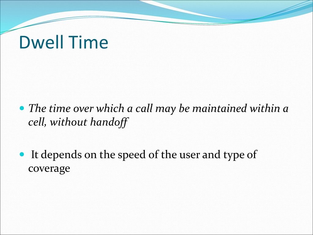 Dwell Time The time over which a call may be maintained within a cell, without handoff. It depends on the speed of the user and type of coverage.