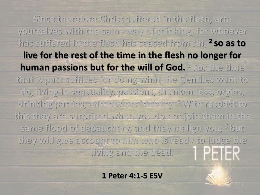 Since therefore Christ suffered in the flesh, arm yourselves with the same way of thinking, for whoever has suffered in the flesh has ceased from sin, 2 so as to live for the rest of the time in the flesh no longer for human passions but for the will of God. 3 For the time that is past suffices for doing what the Gentiles want to do, living in sensuality, passions, drunkenness, orgies, drinking parties, and lawless idolatry. 4 With respect to this they are surprised when you do not join them in the same flood of debauchery, and they malign you; 5 but they will give account to him who is ready to judge the living and the dead.
