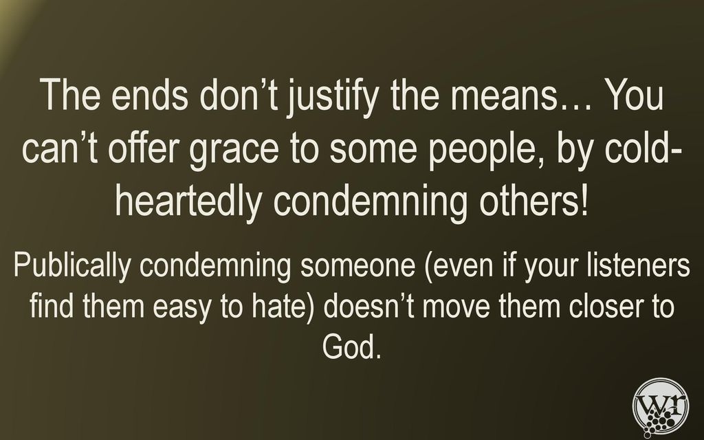 The ends don’t justify the means… You can’t offer grace to some people, by cold-heartedly condemning others!