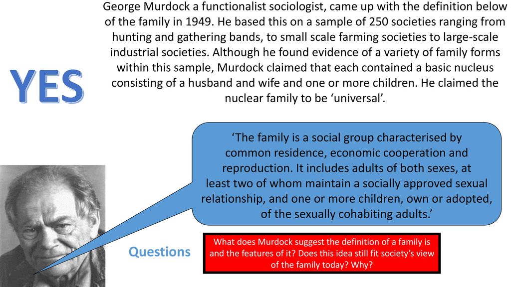 George Murdock a functionalist sociologist, came up with the definition below of the family in He based this on a sample of 250 societies ranging from hunting and gathering bands, to small scale farming societies to large-scale industrial societies. Although he found evidence of a variety of family forms within this sample, Murdock claimed that each contained a basic nucleus consisting of a husband and wife and one or more children. He claimed the nuclear family to be ‘universal’.
