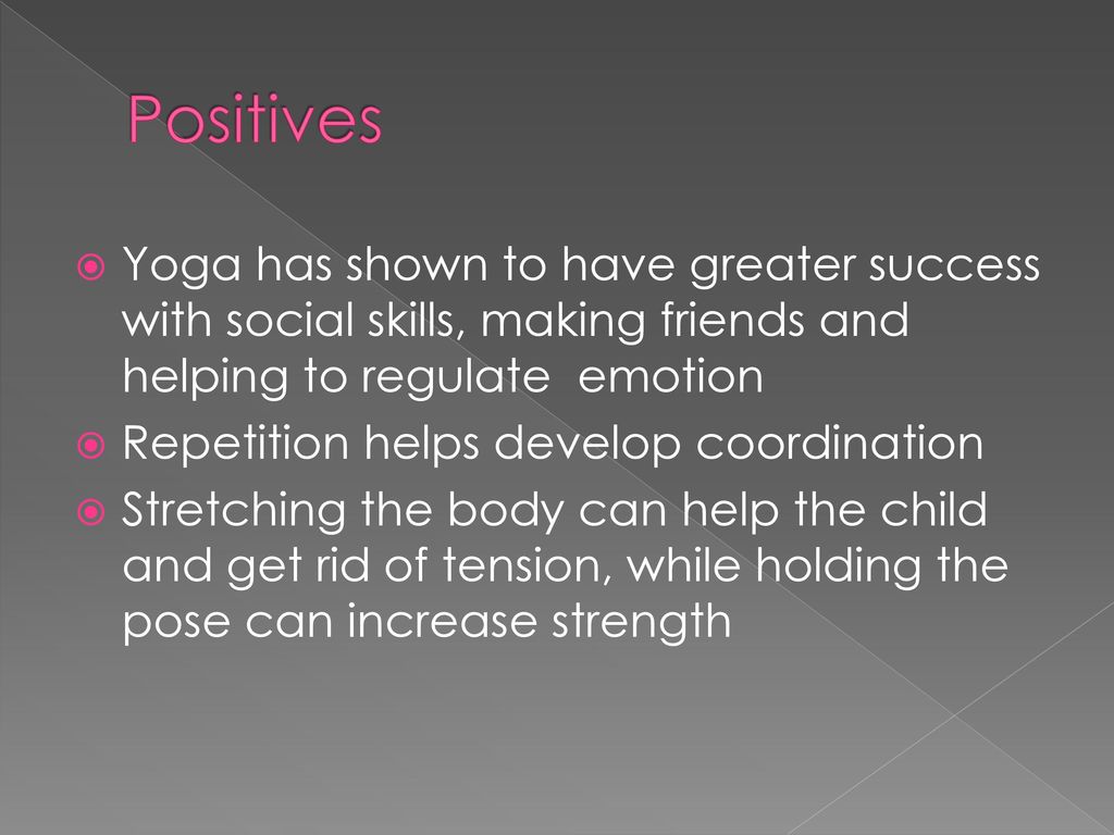 Positives Yoga has shown to have greater success with social skills, making friends and helping to regulate emotion.