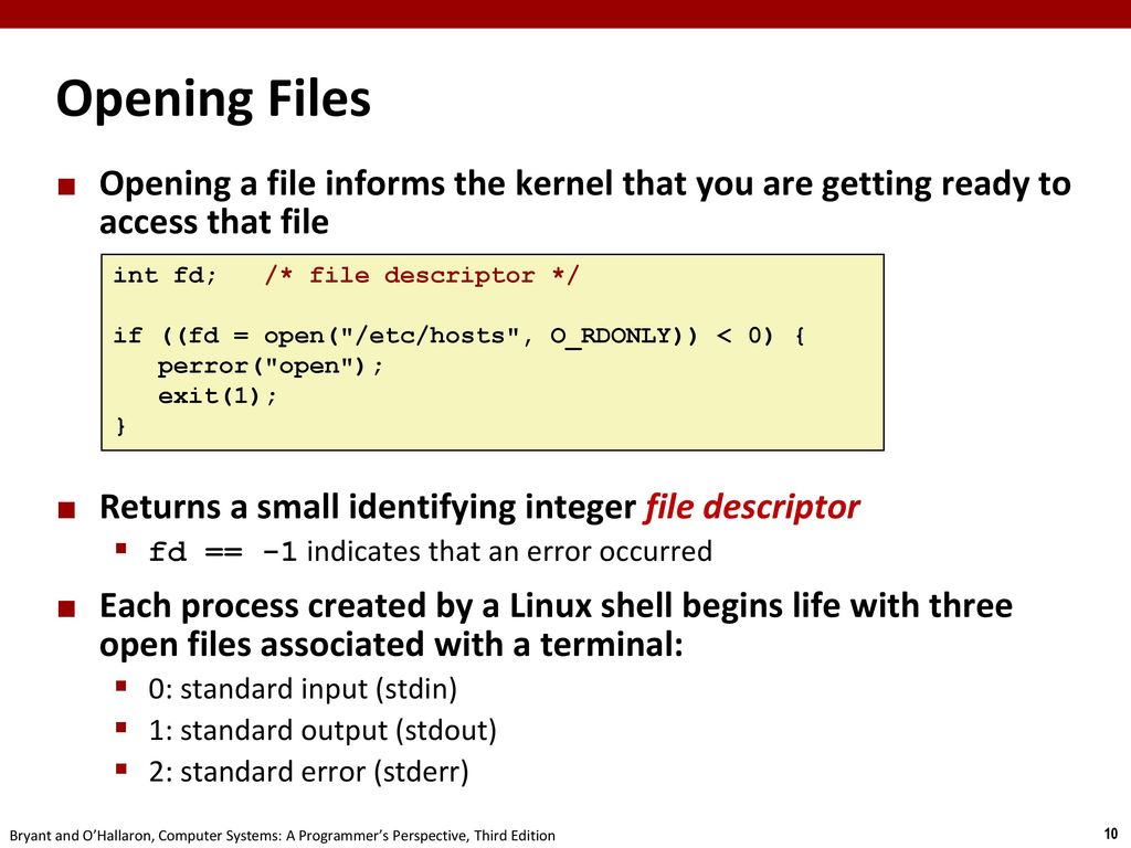 Opening Files Opening a file informs the kernel that you are getting ready to access that file. Returns a small identifying integer file descriptor.