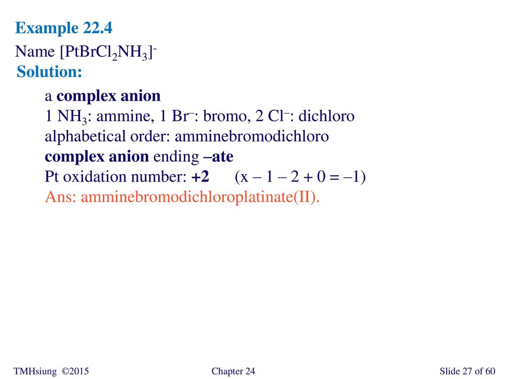 Example 22.4 Name [PtBrCl2NH3]- Solution: a complex anion. 1 NH3: ammine, 1 Br–: bromo, 2 Cl–: dichloro.