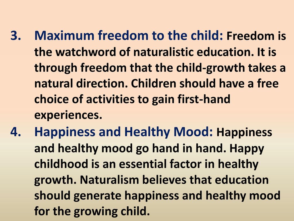 Maximum freedom to the child: Freedom is the watchword of naturalistic education. It is through freedom that the child-growth takes a natural direction. Children should have a free choice of activities to gain first-hand experiences.