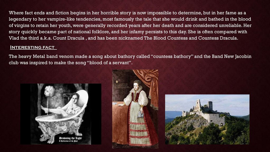 Where fact ends and fiction begins in her horrible story is now impossible to determine, but in her fame as a legendary to her vampire-like tendencies, most famously the tale that she would drink and bathed in the blood of virgins to retain her youth, were generally recorded years after her death and are considered unreliable.