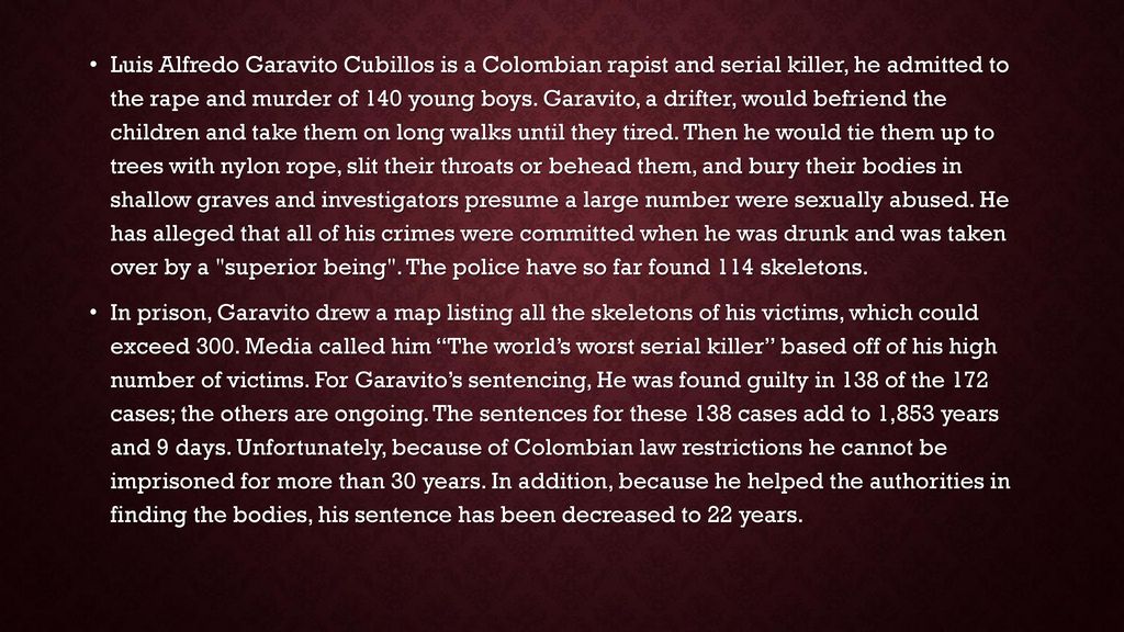 Luis Alfredo Garavito Cubillos is a Colombian rapist and serial killer, he admitted to the rape and murder of 140 young boys. Garavito, a drifter, would befriend the children and take them on long walks until they tired. Then he would tie them up to trees with nylon rope, slit their throats or behead them, and bury their bodies in shallow graves and investigators presume a large number were sexually abused. He has alleged that all of his crimes were committed when he was drunk and was taken over by a superior being . The police have so far found 114 skeletons.