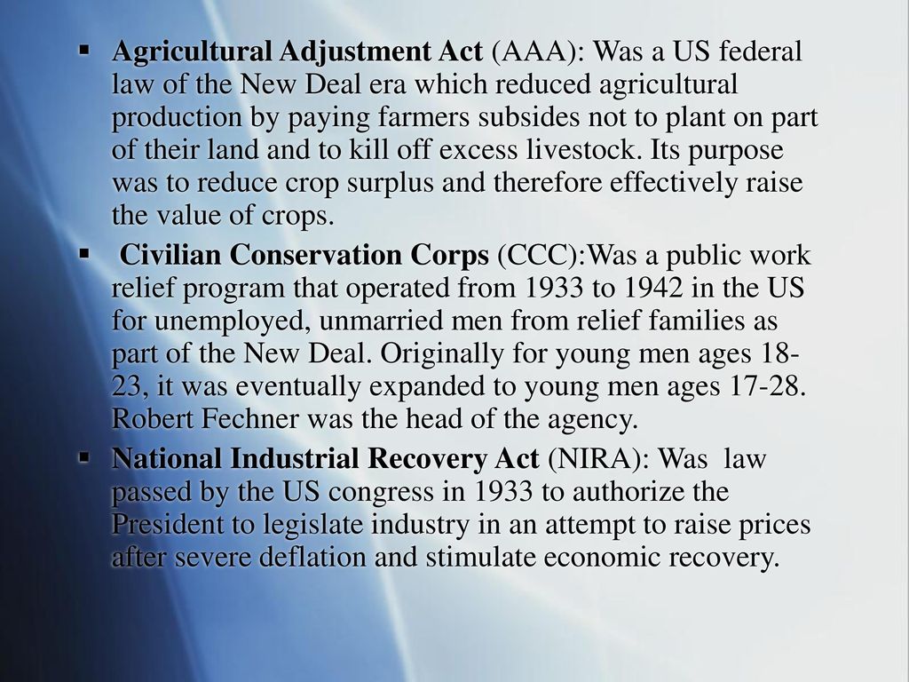 Agricultural Adjustment Act (AAA): Was a US federal law of the New Deal era which reduced agricultural production by paying farmers subsides not to plant on part of their land and to kill off excess livestock. Its purpose was to reduce crop surplus and therefore effectively raise the value of crops.