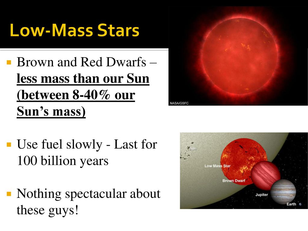 Low-Mass Stars Brown and Red Dwarfs – less mass than our Sun (between 8-40% our Sun’s mass) Use fuel slowly - Last for 100 billion years.
