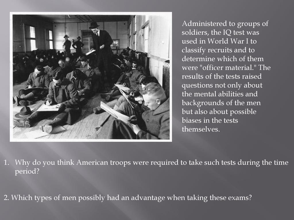 Administered to groups of soldiers, the IQ test was used in World War I to classify recruits and to determine which of them were officer material. The results of the tests raised questions not only about the mental abilities and backgrounds of the men but also about possible biases in the tests themselves.