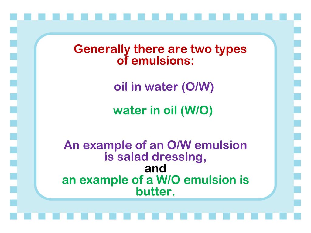 Generally there are two types of emulsions: oil in water (O/W) water in oil (W/O) An example of an O/W emulsion is salad dressing, and an example of a W/O emulsion is butter.