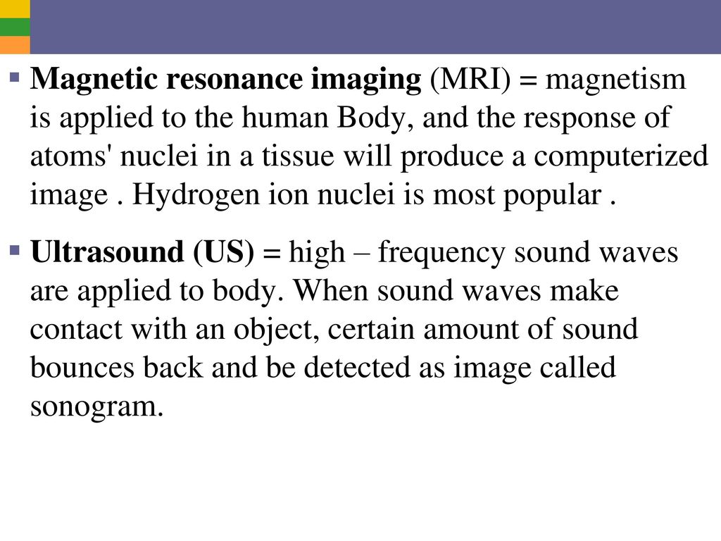 Magnetic resonance imaging (MRI) = magnetism is applied to the human Body, and the response of atoms nuclei in a tissue will produce a computerized image . Hydrogen ion nuclei is most popular .