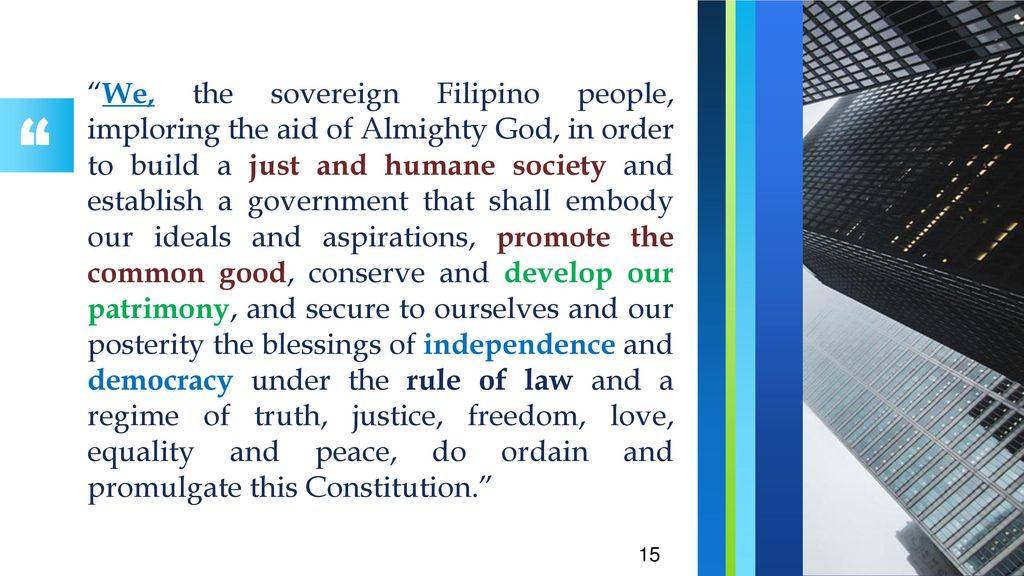 We, the sovereign Filipino people, imploring the aid of Almighty God, in order to build a just and humane society and establish a government that shall embody our ideals and aspirations, promote the common good, conserve and develop our patrimony, and secure to ourselves and our posterity the blessings of independence and democracy under the rule of law and a regime of truth, justice, freedom, love, equality and peace, do ordain and promulgate this Constitution.