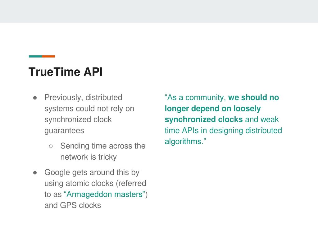 TrueTime API Previously, distributed systems could not rely on synchronized clock guarantees. Sending time across the network is tricky.