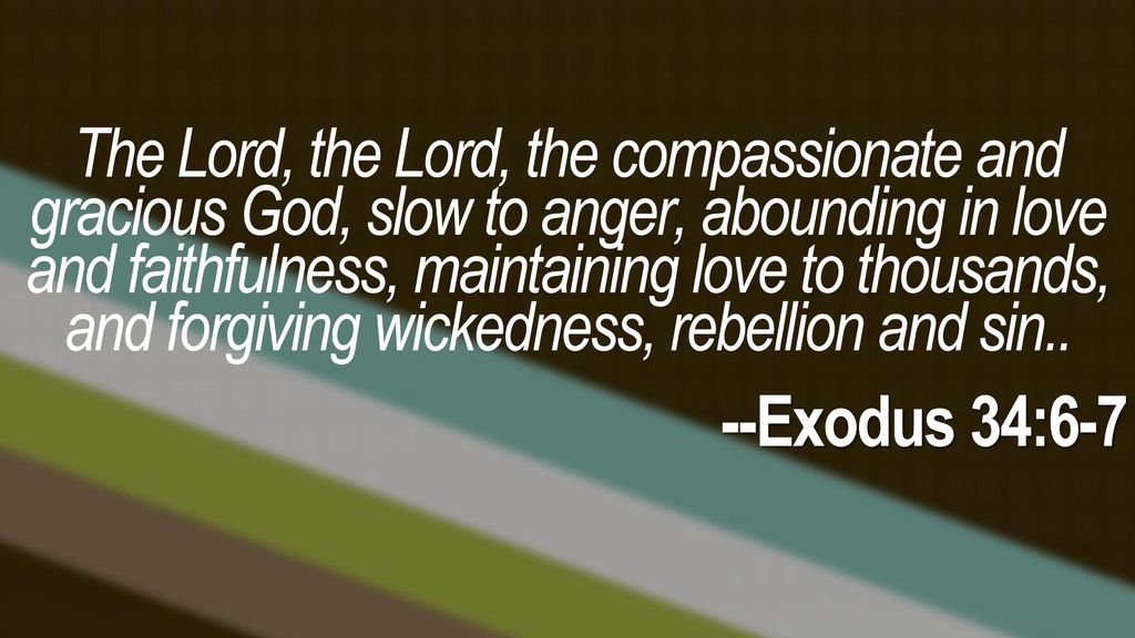 The Lord, the Lord, the compassionate and gracious God, slow to anger, abounding in love and faithfulness, maintaining love to thousands, and forgiving wickedness, rebellion and sin..