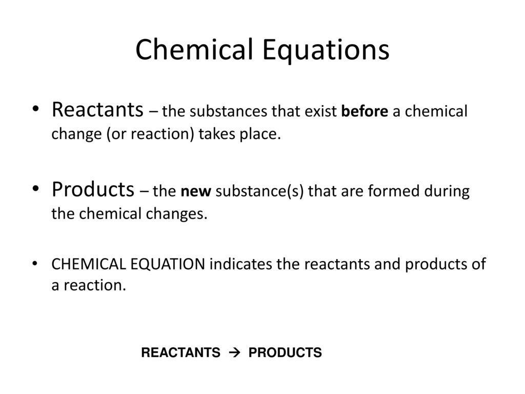 Chemical Equations Reactants – the substances that exist before a chemical change (or reaction) takes place.