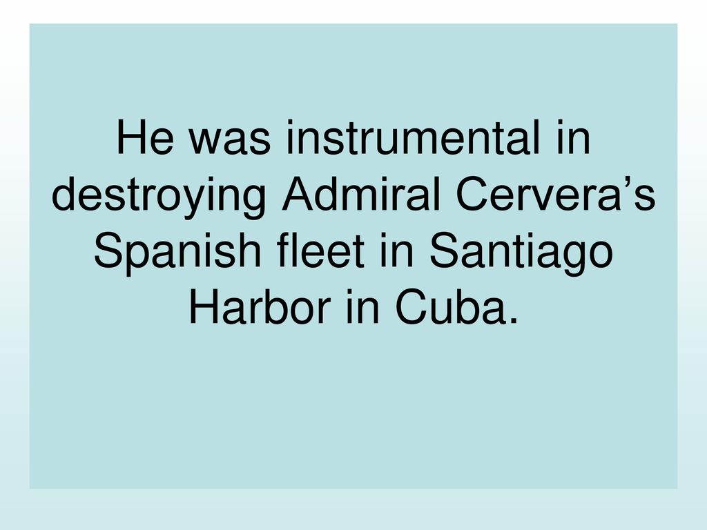 He was instrumental in destroying Admiral Cervera’s Spanish fleet in Santiago Harbor in Cuba.