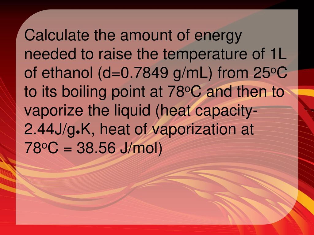 Calculate the amount of energy needed to raise the temperature of 1L of ethanol (d= g/mL) from 25oC to its boiling point at 78oC and then to vaporize the liquid (heat capacity-2.44J/g●K, heat of vaporization at 78oC = J/mol)