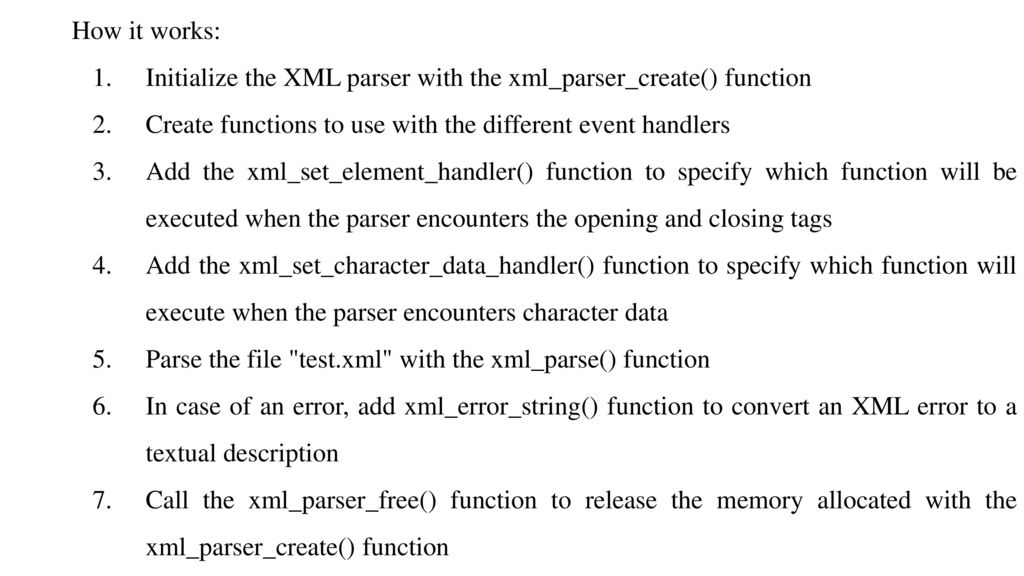 How it works: Initialize the XML parser with the xml_parser_create() function. Create functions to use with the different event handlers.