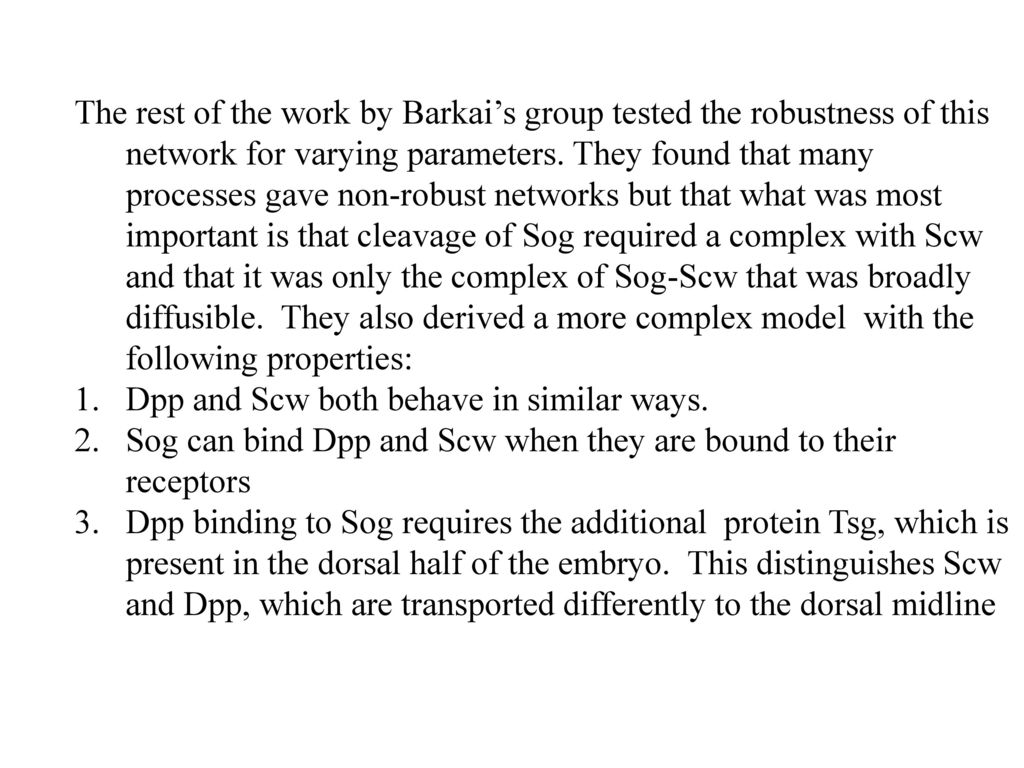 The rest of the work by Barkai’s group tested the robustness of this network for varying parameters. They found that many processes gave non-robust networks but that what was most important is that cleavage of Sog required a complex with Scw and that it was only the complex of Sog-Scw that was broadly diffusible. They also derived a more complex model with the following properties: