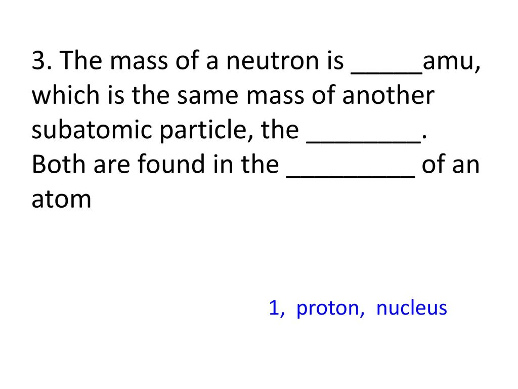 3. The mass of a neutron is _____amu, which is the same mass of another subatomic particle, the ________. Both are found in the _________ of an atom