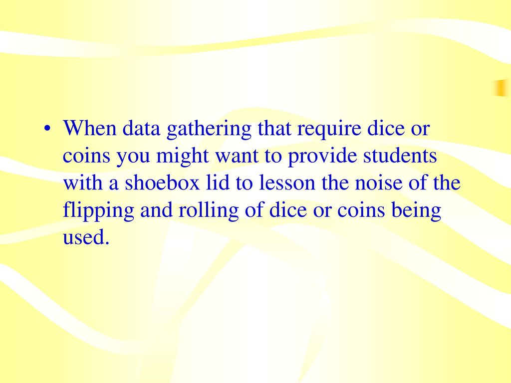 When data gathering that require dice or coins you might want to provide students with a shoebox lid to lesson the noise of the flipping and rolling of dice or coins being used.